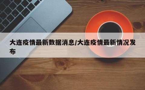 大连疫情最新数据消息/大连疫情最新情况发布