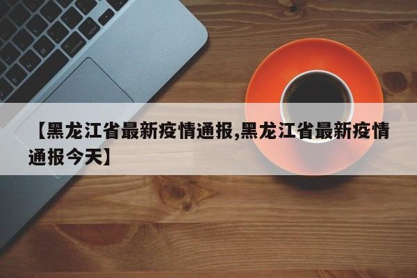 【黑龙江省最新疫情通报,黑龙江省最新疫情通报今天】