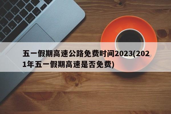 五一假期高速公路免费时间2023(2021年五一假期高速是否免费)