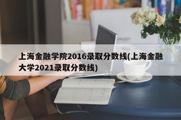 上海金融学院2016录取分数线(上海金融大学2021录取分数线)