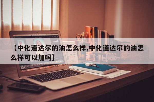 【中化道达尔的油怎么样,中化道达尔的油怎么样可以加吗】