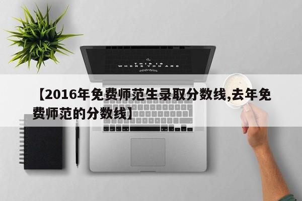 【2016年免费师范生录取分数线,去年免费师范的分数线】