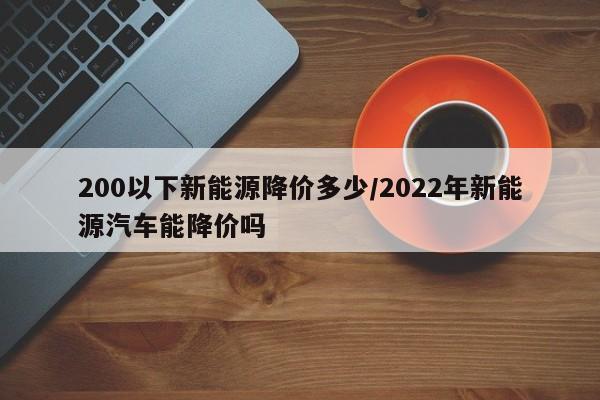 200以下新能源降价多少/2022年新能源汽车能降价吗