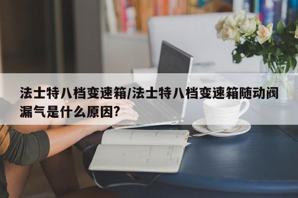 法士特八档变速箱/法士特八档变速箱随动阀漏气是什么原因?