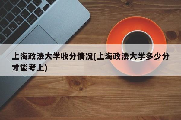 上海政法大学收分情况(上海政法大学多少分才能考上)