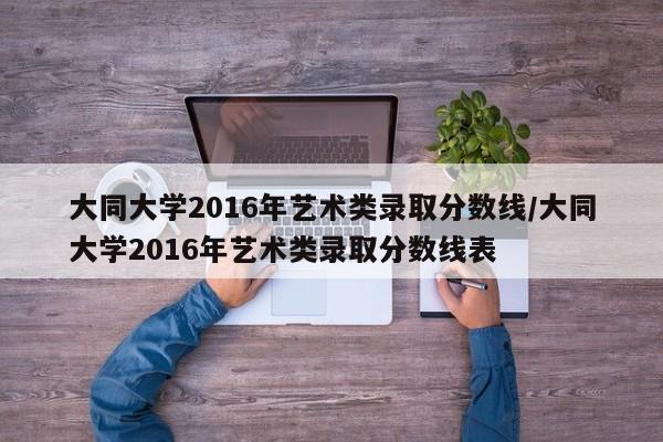 大同大学2016年艺术类录取分数线/大同大学2016年艺术类录取分数线表