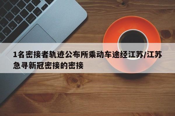 1名密接者轨迹公布所乘动车途经江苏/江苏急寻新冠密接的密接