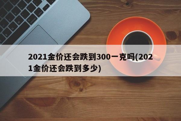 2021金价还会跌到300一克吗(2021金价还会跌到多少)