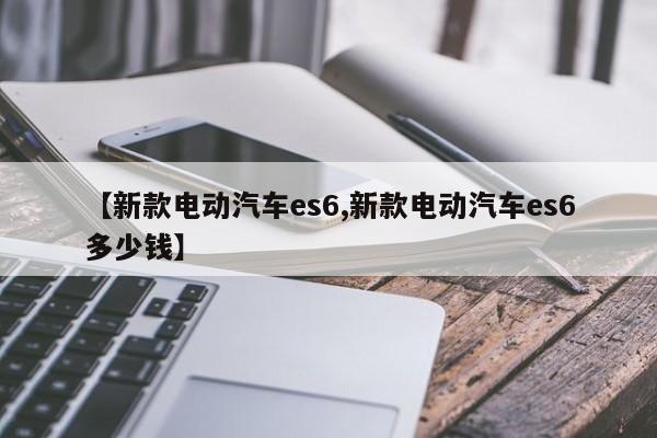 【新款电动汽车es6,新款电动汽车es6多少钱】
