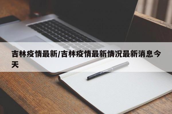 吉林疫情最新/吉林疫情最新情况最新消息今天