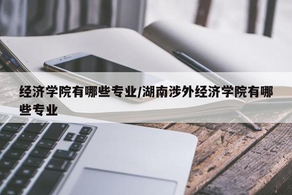 经济学院有哪些专业/湖南涉外经济学院有哪些专业