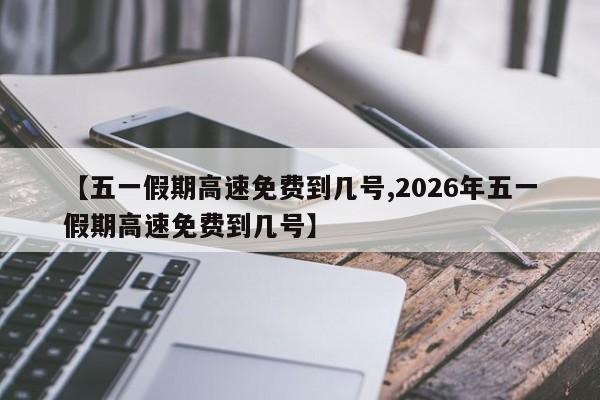 【五一假期高速免费到几号,2026年五一假期高速免费到几号】