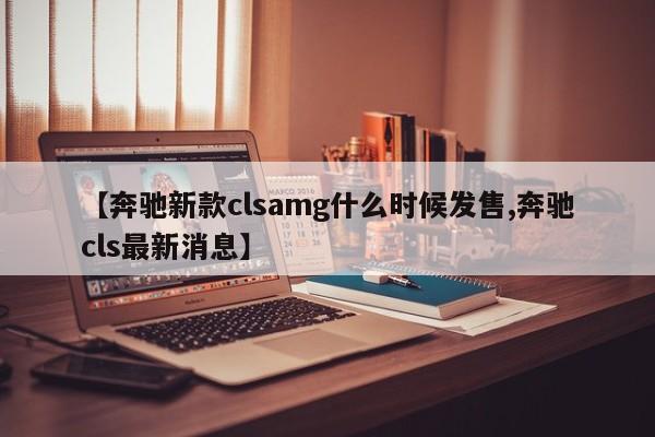 【奔驰新款clsamg什么时候发售,奔驰cls最新消息】