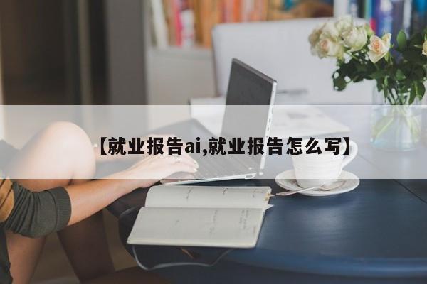 【就业报告ai,就业报告怎么写】