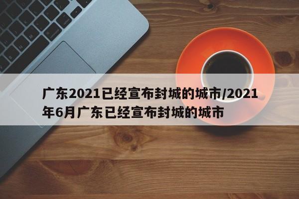 广东2021已经宣布封城的城市/2021年6月广东已经宣布封城的城市