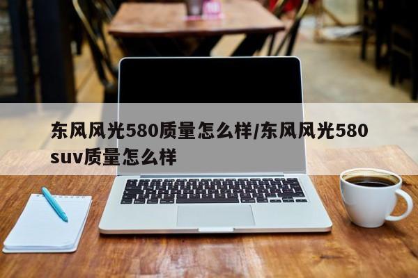 东风风光580质量怎么样/东风风光580suv质量怎么样