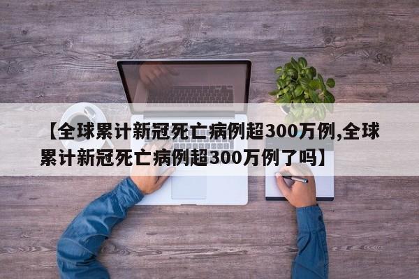 【全球累计新冠死亡病例超300万例,全球累计新冠死亡病例超300万例了吗】