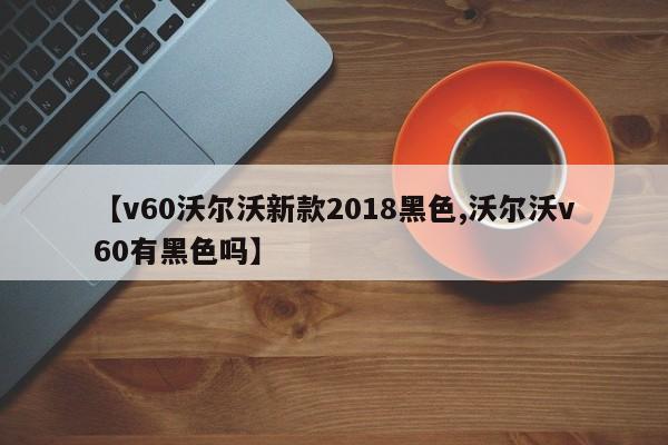 【v60沃尔沃新款2018黑色,沃尔沃v60有黑色吗】