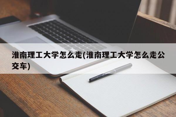 淮南理工大学怎么走(淮南理工大学怎么走公交车)