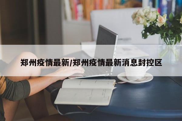 郑州疫情最新/郑州疫情最新消息封控区