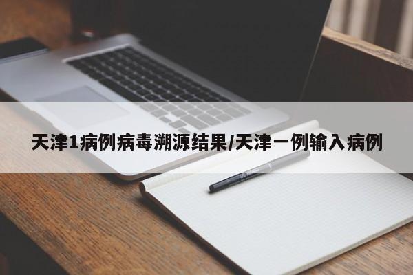 天津1病例病毒溯源结果/天津一例输入病例