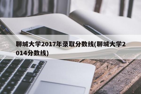 聊城大学2017年录取分数线(聊城大学2014分数线)