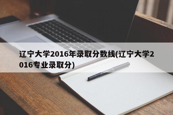 辽宁大学2016年录取分数线(辽宁大学2016专业录取分)