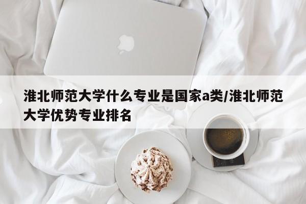 淮北师范大学什么专业是国家a类/淮北师范大学优势专业排名