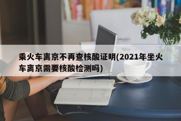 乘火车离京不再查核酸证明(2021年坐火车离京需要核酸检测吗)